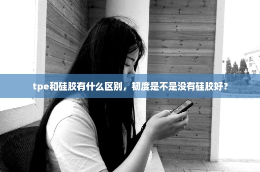 tpe和硅胶有什么区别，韧度是不是没有硅胶好？