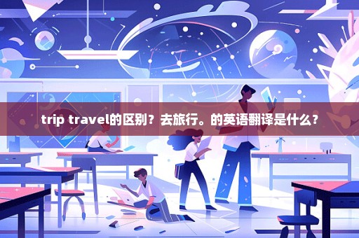 trip travel的区别？去旅行。的英语翻译是什么？