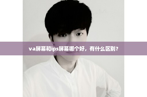 va屏幕和ips屏幕哪个好，有什么区别？