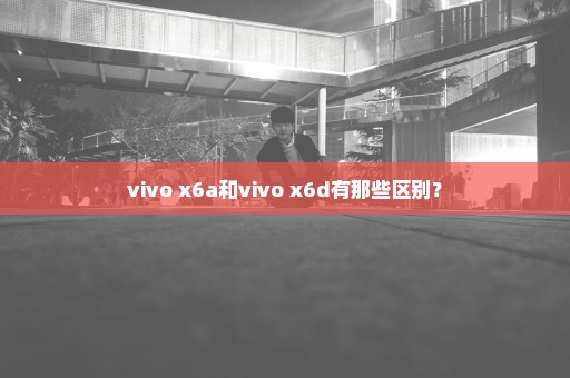 vivo x6a和vivo x6d有那些区别？