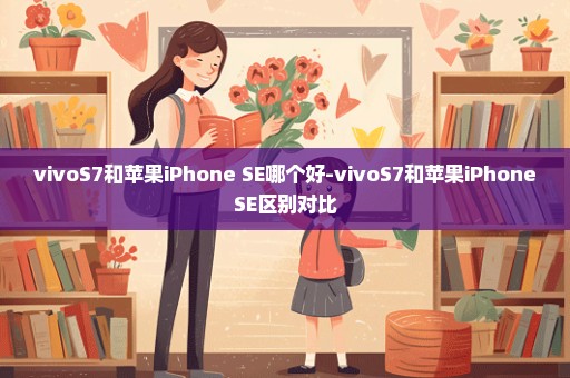 vivoS7和苹果iPhone SE哪个好-vivoS7和苹果iPhoneSE区别对比