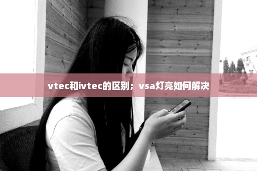 vtec和ivtec的区别；vsa灯亮如何解决