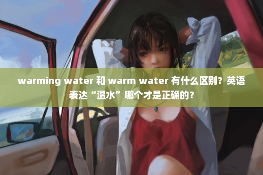 warming water 和 warm water 有什么区别？英语表达“温水”哪个才是正确的？