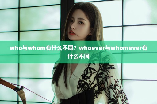 who与whom有什么不同？whoever与whomever有什么不同