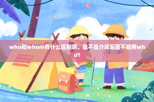 who和whom有什么区别啊。是不是介词后面不能用who？