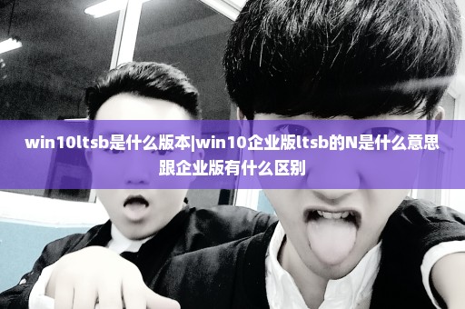 win10ltsb是什么版本|win10企业版ltsb的N是什么意思跟企业版有什么区别