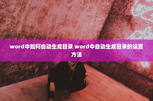 word中如何自动生成目录 word中自动生成目录的设置方法