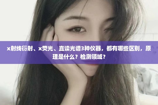 x射线衍射、x荧光、直读光谱3种仪器，都有哪些区别，原理是什么？检测领域？