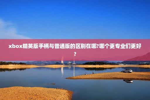 xbox精英版手柄与普通版的区别在哪?哪个更专业们更好?