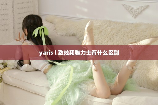 yaris l 致炫和雅力士有什么区别