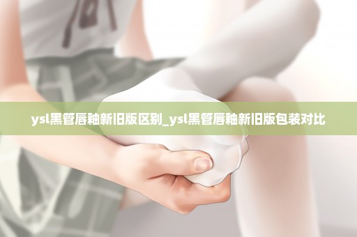 ysl黑管唇釉新旧版区别_ysl黑管唇釉新旧版包装对比