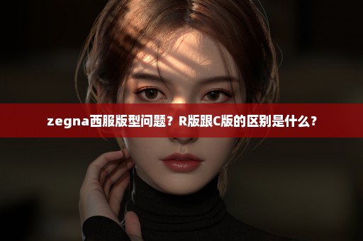 zegna西服版型问题？R版跟C版的区别是什么？