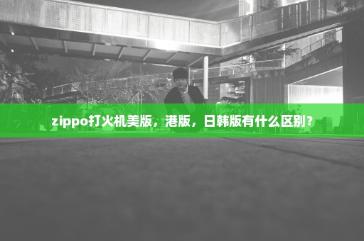 zippo打火机美版，港版，日韩版有什么区别？
